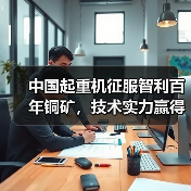 中国起重机征服智利百年铜矿，技术实力赢得全球信赖（图4）